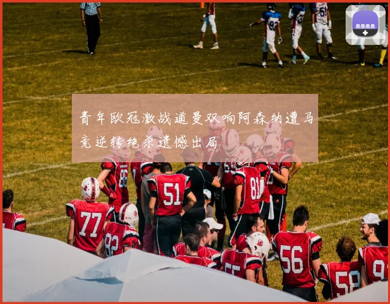 青年欧冠激战道曼双响阿森纳遭马竞逆转绝杀遗憾出局