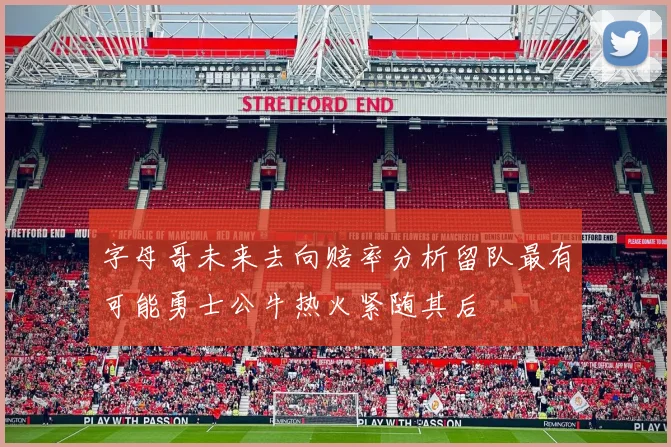 字母哥未来去向赔率分析留队最有可能勇士公牛热火紧随其后