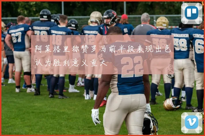 阿莱格里称赞罗马前半段表现出色认为胜利意义重大