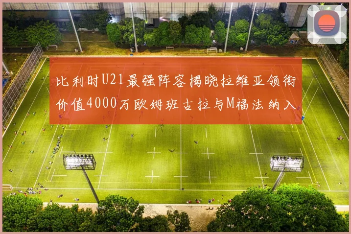 比利时U21最强阵容揭晓拉维亚领衔价值4000万欧姆班古拉与M福法纳入选