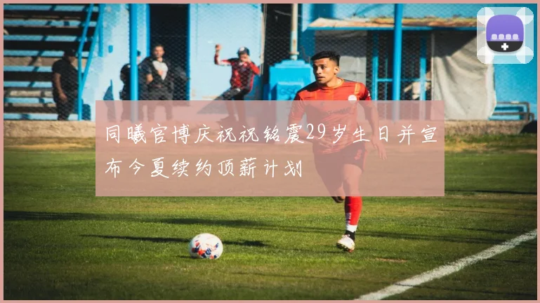 同曦官博庆祝祝铭震29岁生日并宣布今夏续约顶薪计划